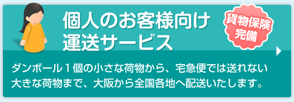 個人のお客様向け運送サービス　貨物保険完備　ダンボール１個の小さな荷物から、宅急便では送れない大きな荷物まで、大阪から全国各地へ配送いたします。